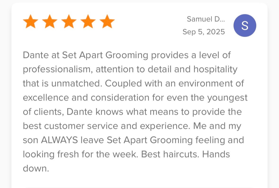 5-star review from Samuel D.: “Dante at Set Apart Grooming provides a level of professionalism, attention to detail and hospitality that is unmatched. Me and my son ALWAYS leave Set Apart Grooming feeling and looking fresh for the week. Best haircuts. Hands down.”