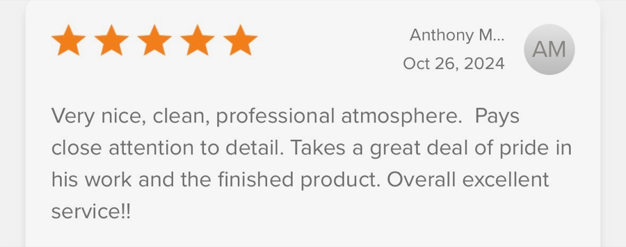 5-star review from Anthony M.: “Very nice, clean, professional atmosphere. Pays close attention to detail. Takes a great deal of pride in his work and the finished product. Overall excellent service!!”