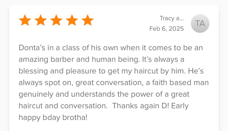 5-star review from Tracy: “Donta’s in a class of his own when it comes to be an amazing barber and human being. It’s always a blessing and pleasure to get my haircut by him. He’s always spot on, great conversation, a faith based man genuinely and understands the power of a great haircut and conversation. Thanks again D! Early happy bday brotha!”